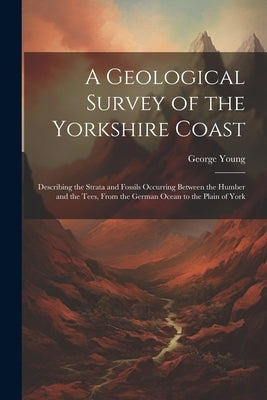 A Geological Survey of the Yorkshire Coast: Describing the Strata and Fossils Occurring Between the Humber and the Tees, From the German Ocean to the by Young, George