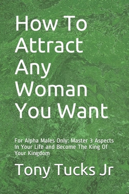 How To Attract Any Woman You Want: For Alpha Males Only: Master 3 Aspects In Your Life and Become The King Of Your Kingdom by Tucks, Tony, Jr.