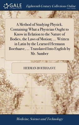 A Method of Studying Physick. Containing What a Physician Ought to Know in Relation to the Nature of Bodies, the Laws of Motion; ... Written in Latin by Boerhaave, Herman