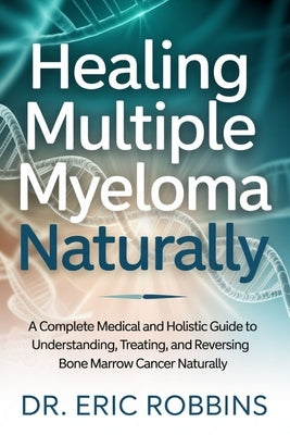 Healing Multiple Myeloma Naturally: A Complete Medical and Holistic Guide to Understanding, Treating, and Reversing Bone Marrow Cancer Naturally by Robbins, Eric