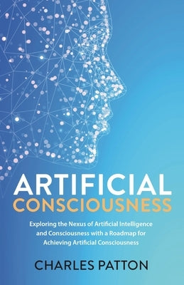 Artificial Consciousness: Exploring the Nexus of Artificial Intelligence and Consciousness with a Roadmap for Achieving Artificial Consciousness by Patton, Charles