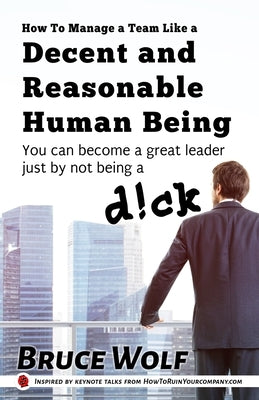 How To Manage A Team Like A Decent And Reasonable Human Being: You Can Become A Great Leader Just By Not Being A D!ck by Wolf, Bruce