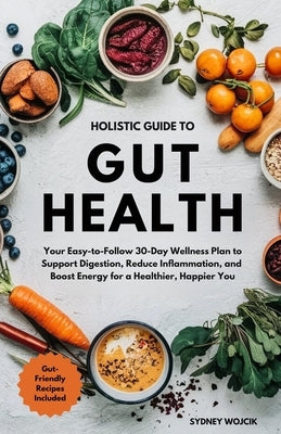 Holistic Guide to Gut Health: Your Easy-to-Follow 30-Day Wellness Plan to Support Digestion, Reduce Inflammation, and Boost Energy for a Healthier, Ha by Wojcik, Sydney