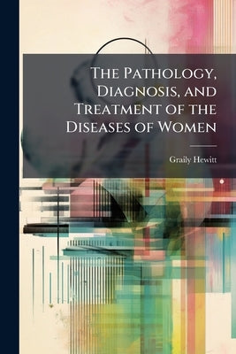 The Pathology, Diagnosis, and Treatment of the Diseases of Women by Hewitt, Graily