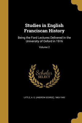 Studies in English Franciscan History: Being the Ford Lectures Delivered in the University of Oxford in 1916; Volume 2 by Little, A. G. (Andrew George) 1863-1945