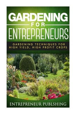 Gardening For Entrepreneurs: Gardening Techniques For High Yield, High Profit Crops by Publishing, Entrepreneur