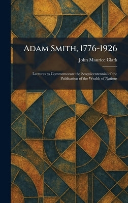 Adam Smith, 1776-1926: Lectures to Commemorate the Sesquicentennial of the Publication of the Wealth of Nations by Clark, John Maurice