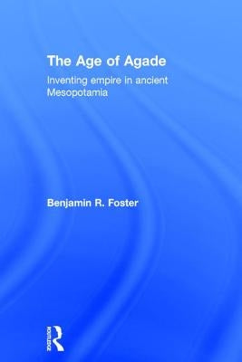 The Age of Agade: Inventing Empire in Ancient Mesopotamia by Foster, Benjamin R.
