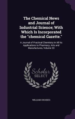 The Chemical News and Journal of Industrial Science; With Which Is Incorporated the "chemical Gazette.": A Journal of Practical Chemistry in All Its A by Crookes, William