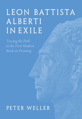 Leon Battista Alberti in Exile: Tracing the Path to the First Modern Book on Painting by Weller, Peter