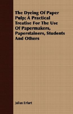 The Dyeing Of Paper Pulp; A Practical Treatise For The Use Of Papermakers, Paperstainers, Students And Others by Erfurt, Julius