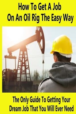 How To Get A Job On An Oil Rig The Easy Way: The Only Guide To Getting Your Dream Job That You Will Ever Need by Whistler, Mike