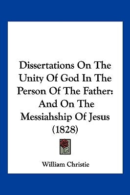 Dissertations On The Unity Of God In The Person Of The Father: And On The Messiahship Of Jesus (1828) by Christie, William