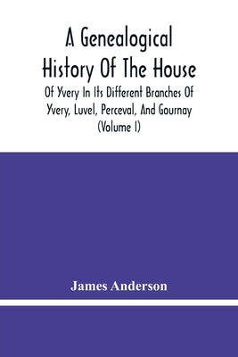 A Genealogical History Of The House Of Yvery In Its Different Branches Of Yvery, Luvel, Perceval, And Gournay (Volume I) by Anderson, James