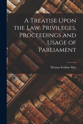 A Treatise Upon the Law, Privileges, Proceedings and Usage of Parliament by May, Thomas Erskine