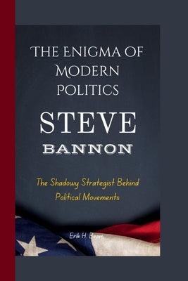 Steve Bannon: The Enigma of Modern Politics- The Shadowy Strategist Behind Political Movements by H. Beam, Erik