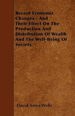 Recent Economic Changes - And Their Effect On The Production And Distribution Of Wealth And The Well-Being Of Society. by Wells, David Ames