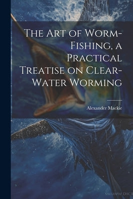 The art of Worm-fishing, a Practical Treatise on Clear-water Worming by MacKie, Alexander