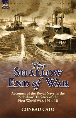 The Shallow End of War: Accounts of the Royal Navy in the 'Sideshow' Theatres of the First World War, 1914-18 by Cato, Conrad