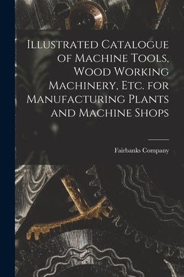 Illustrated Catalogue of Machine Tools, Wood Working Machinery, Etc. for Manufacturing Plants and Machine Shops by Fairbanks Company