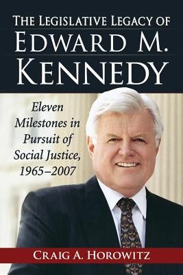 The Legislative Legacy of Edward M. Kennedy: Eleven Milestones in Pursuit of Social Justice, 1965-2007 by Horowitz, Craig A.