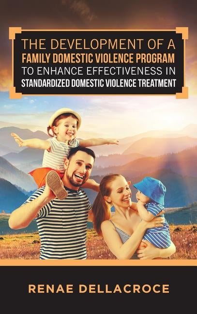The Development of a Family Domestic Violence Program to Enhance Effectiveness in Standardized Domestic Violence Treatment by Dellacroce, Renae