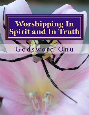 Worshipping In Spirit and In Truth: Serving and Worshipping God Acceptably by Onu, Godsword Godswill