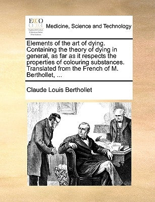 Elements of the Art of Dying. Containing the Theory of Dying in General, as Far as It Respects the Properties of Colouring Substances. Translated from by Berthollet, Claude-Louis