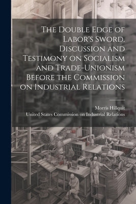 The Double Edge of Labor's Sword. Discussion and Testimony on Socialism and Trade-unionism Before the Commission on Industrial Relations by United States Commission on Industria