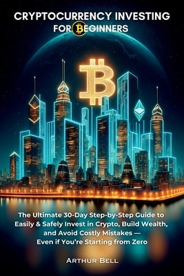 Cryptocurrency Investing for Beginners: The Ultimate 30-Day Step-by-Step Guide to Easily & Safely Invest in Crypto, Build Wealth, and Avoid Costly Mis by Bell, Arthur