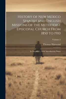 History of New Mexico Spanish and English Missions of the Methodist Episcopal Church From 1850 to 1910: In Decades ... With Introductory Notes; Volume by Harwood, Thomas