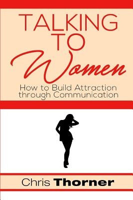 Talking to Women: How to Build Attraction through Communication by Thorner, Chris