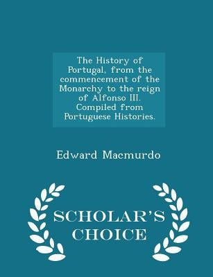 The History of Portugal, from the commencement of the Monarchy to the reign of Alfonso III. Compiled from Portuguese Histories. - Scholar's Choice Edi by Macmurdo, Edward