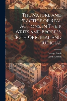 The Nature and Practice of Real Actions, in Their Writs and Process, Both Original and Judicial by Booth, George