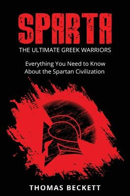 Sparta: The Ultimate Greek Warriors: Everything You Need To Know About the Spartan Civilization by Beckett, Thomas