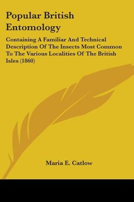 Popular British Entomology: Containing A Familiar And Technical Description Of The Insects Most Common To The Various Localities Of The British Is by Catlow, Maria E.