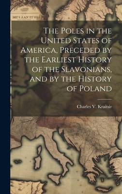 The Poles in the United States of America, Preceded by the Earliest History of the Slavonians, and by the History of Poland by Kraitsir, Charles V.