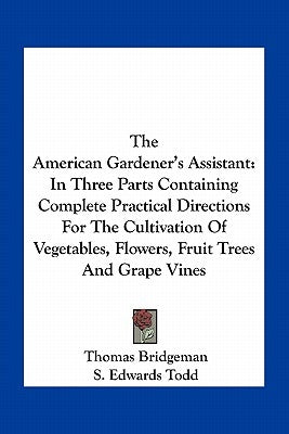 The American Gardener's Assistant: In Three Parts Containing Complete Practical Directions For The Cultivation Of Vegetables, Flowers, Fruit Trees And by Bridgeman, Thomas