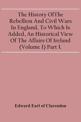 The History Of The Rebellion And Civil Wars In England, To Which Is Added, An Historical View Of The Affairs Of Ireland (Volume I) Part I. by Earl of Clarendon, Edward