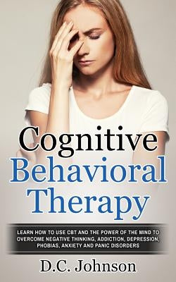 Cognitive Behavioral Therapy: Learn How To Use CBT And The Power Of The Mind To Overcome Negative Thinking, Addiction, Depression, Phobias, Anxiety by Johnson, D. C.