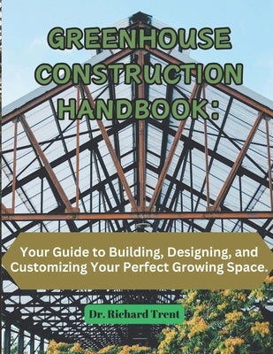 Greenhouse Construction Handbook: Your Guide to Building, Designing, and Customizing Your Perfect Growing Space. by Trent, Richard