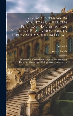 Rerum Austriacarum Scriptores, Qui Lucem Publicam Hactenus Non Viderunt, Et Alia Monumenta Diplomatica Nondum Edita ...: Ex Authenticis Bibliothecae A by Rauch, Adrian