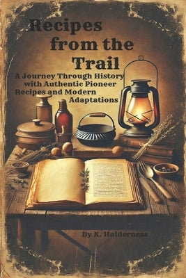 Recipes from the Trail: A Journey Through History with Authentic Pioneer Recipes and Modern Adaptations by Holderness, K.
