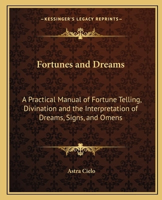 Fortunes and Dreams: A Practical Manual of Fortune Telling, Divination and the Interpretation of Dreams, Signs, and Omens by Cielo, Astra