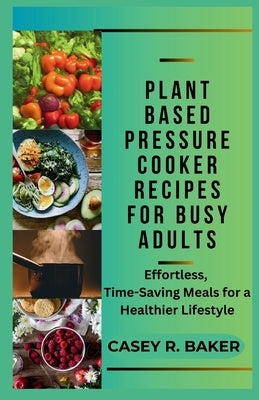 Plant Based Pressure Cooker Recipes for Busy Adults: Effortless, Time-Saving Meals for Healthier Lifestyle by Baker, Casey R.