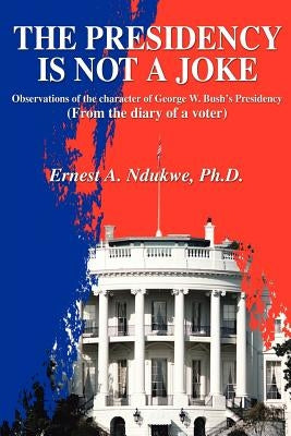 The Presidency Is Not A Joke: Observations of the character of George W. Bush by Ndukwe, Ernest A.