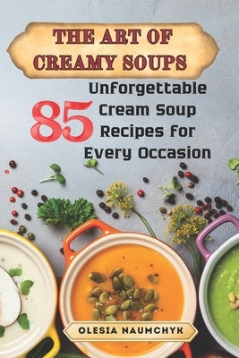 The Art of Creamy Soups: 85 Unforgettable Cream Soup Recipes for Every Occasion by Naumchyk, Olesia