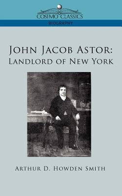 John Jacob Astor: Landlord of New York by Smith, Arthur D. Howden