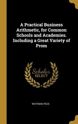 A Practical Business Arithmetic, for Common Schools and Academies. Including a Great Variety of Prom by Peck, Whitman