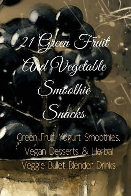 21 Green Fruit And Vegetable Smoothie Snacks: Green Fruit Yogurt Smoothies, Vegan Desserts & Herbal Veggie Bullet Blender Drinks by Baltimoore, Juliana